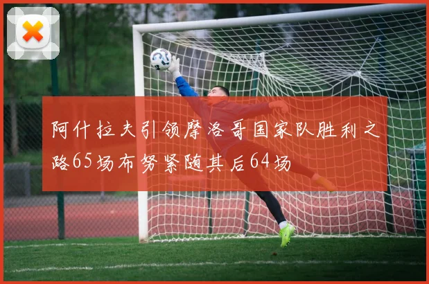 阿什拉夫引领摩洛哥国家队胜利之路65场布努紧随其后64场