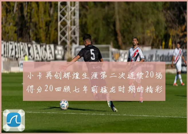 小卡再创辉煌生涯第二次连续20场得分20回顾七年前猛龙时期的精彩表现