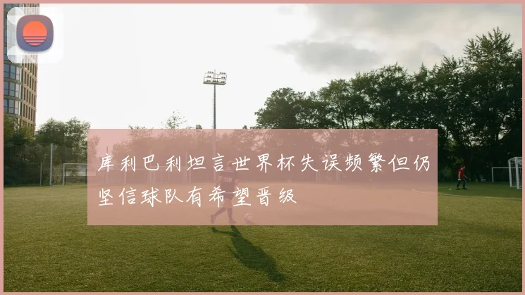 库利巴利坦言世界杯失误频繁但仍坚信球队有希望晋级