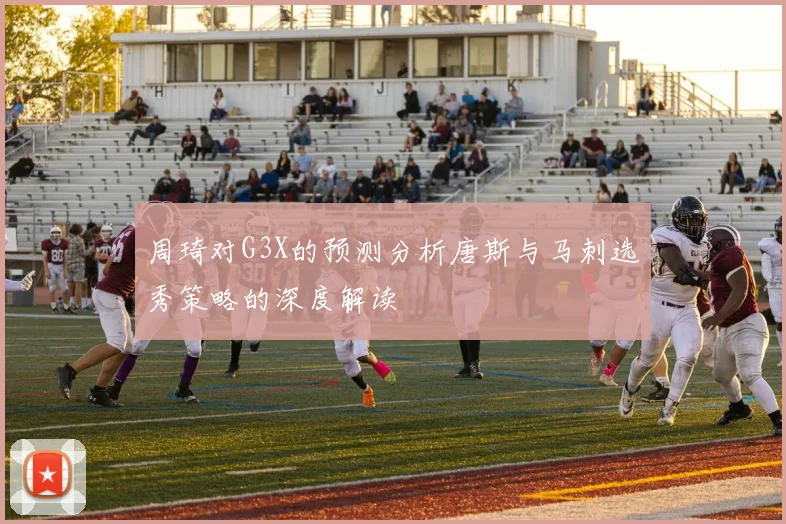 周琦对G3X的预测分析唐斯与马刺选秀策略的深度解读