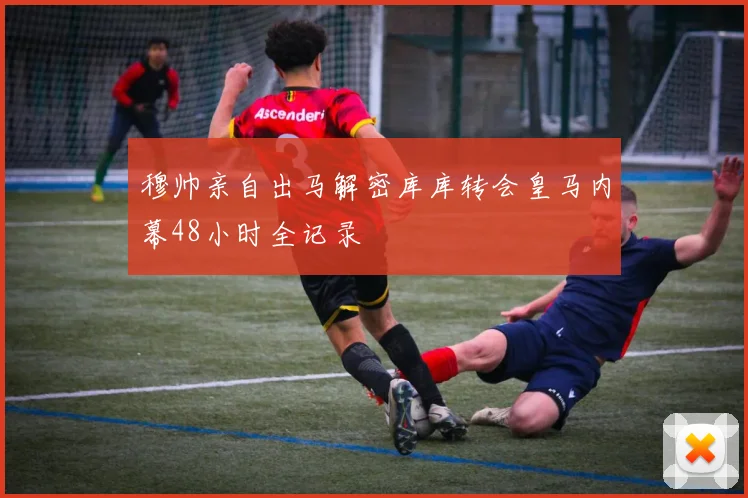 穆帅亲自出马解密库库转会皇马内幕48小时全记录