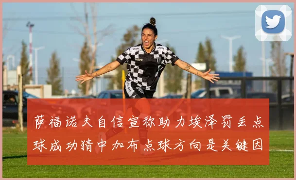 萨福诺夫自信宣称助力埃泽罚丢点球成功猜中加布点球方向是关键因素