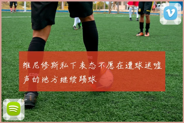 维尼修斯私下表态不愿在遭球迷嘘声的地方继续踢球