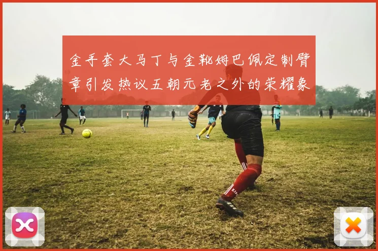 金手套大马丁与金靴姆巴佩定制臂章引发热议五朝元老之外的荣耀象征