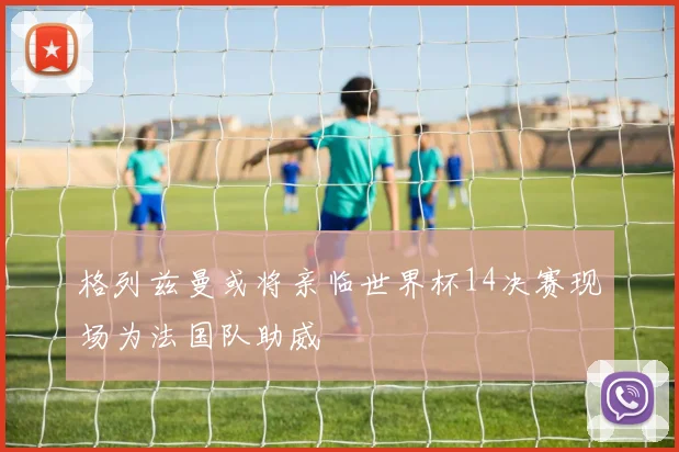 格列兹曼或将亲临世界杯14决赛现场为法国队助威