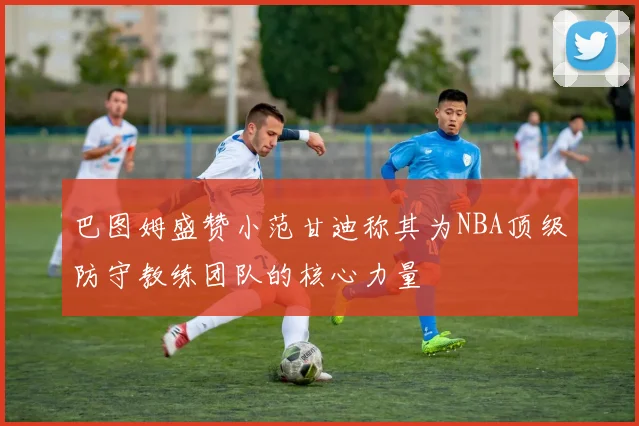 巴图姆盛赞小范甘迪称其为NBA顶级防守教练团队的核心力量
