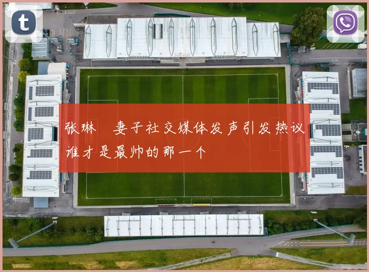 张琳芃妻子社交媒体发声引发热议谁才是最帅的那一个