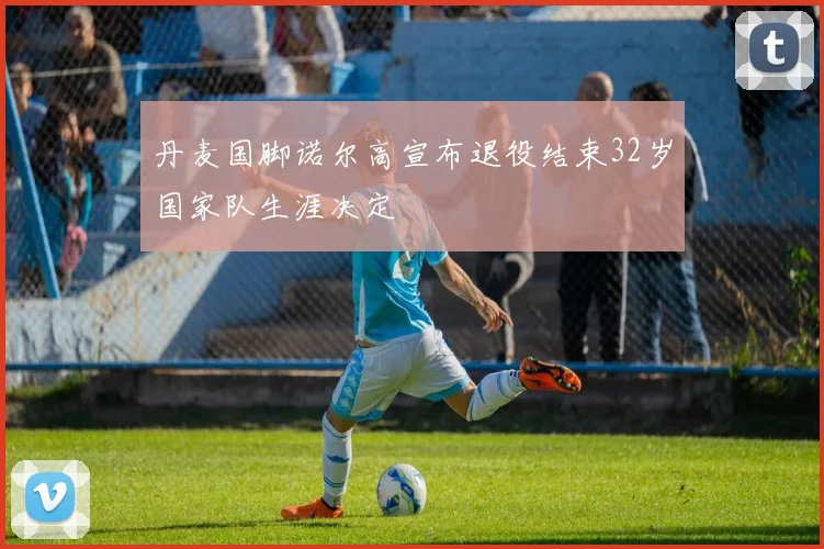 丹麦国脚诺尔高宣布退役结束32岁国家队生涯决定