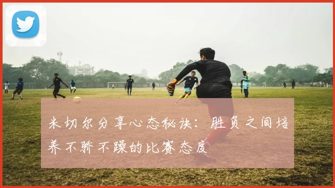 米切尔分享心态秘诀：胜负之间培养不骄不躁的比赛态度