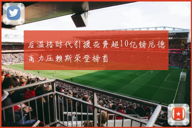 后温格时代引援花费超10亿镑厄德高力压赖斯荣登榜首