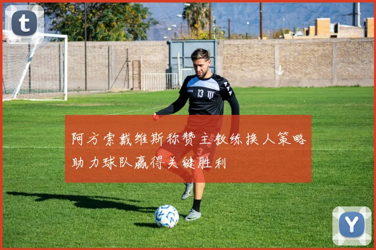 阿方索戴维斯称赞主教练换人策略助力球队赢得关键胜利