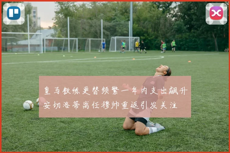 皇马教练更替频繁一年内支出飙升安切洛蒂离任穆帅重返引发关注