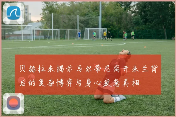 贝赫拉米揭示马尔蒂尼离开米兰背后的复杂博弈与身心疲惫真相