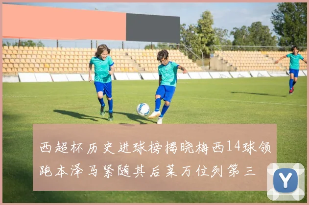 西超杯历史进球榜揭晓梅西14球领跑本泽马紧随其后莱万位列第三