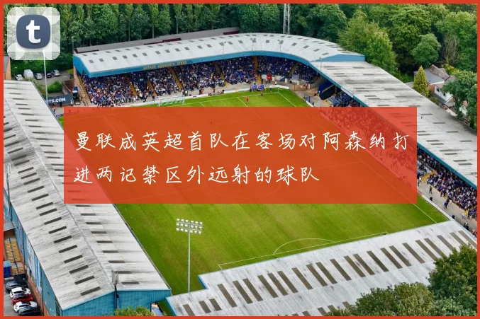 曼联成英超首队在客场对阿森纳打进两记禁区外远射的球队
