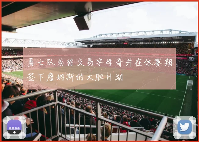 勇士队或将交易字母哥并在休赛期签下詹姆斯的大胆计划